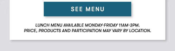 SEE MENU Lunch menu available Monday-Friday 11Am-3PM.  Prix Fixe Menu items available for dine-in only. Price, products and participation may vary by location.