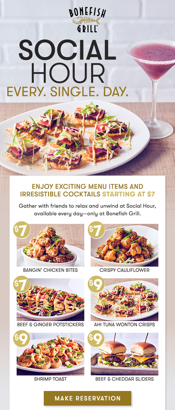 Social Hour every. Single. Day. Enjoy Exciting Menu Items and Irresistible Cocktails starting at $7 Gather with friends to relax and unwind at Social Hour, available every day—only at Bonefish Grill. $7 Coconut Crush  |  $7 Fresh Margarita  |  $7 Blueberry Lemon Drop $7 Mango Bourbon Sour  |  NEW $14 Mini Martini Flight $7 Bee’s Knees Martini  |  $7 Paper Plane Martini $15 Jefferson’s Ocean “Aged at Sea” Old Fashioned Make Reservation