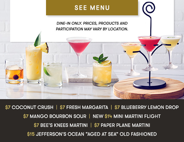 $7 Coconut Crush  |  $7 Fresh Margarita  |  $7 Blueberry Lemon Drop $7 Mango Bourbon Sour  |  NEW $14 Mini Martini Flight $7 Bee’s Knees Martini  |  $7 Paper Plane Martini $15 Jefferson’s Ocean “Aged at Sea” Old Fashioned