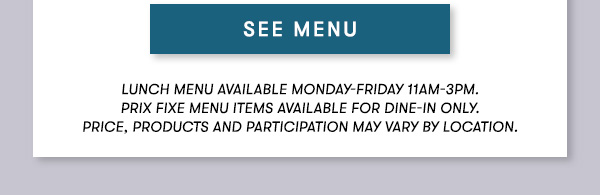 SEE MENU Lunch menu available Monday-Friday 11Am-3PM.  Prix Fixe Menu items available for dine-in only. Price, products and participation may vary by location.