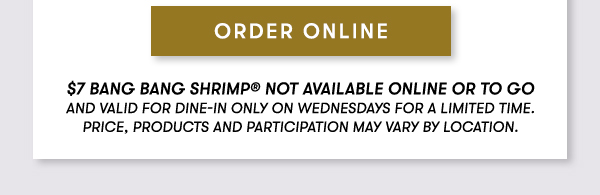 $7 Bang Bang Shrimp® Not available online or to go and Valid for dine-in only on Wednesdays for a Limited time. Price, products and participation may vary by location. ORDER ONLINE