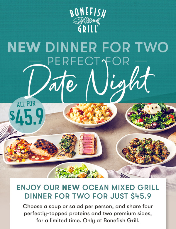 Explore the best of Bonefish Grill with our NEW $45.9 meal for two                                     Choose a soup or salad per person, and share four perfectly-topped proteins and two premium sides,  for a limited time. Only at Bonefish Grill.