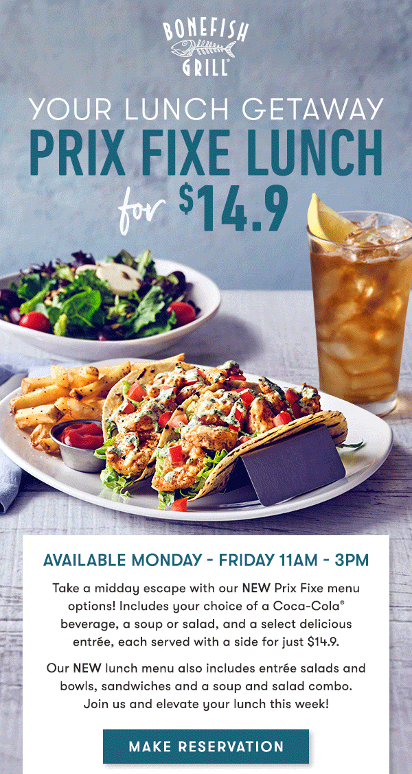 Bonefish Grill - Your Lunch Getaway Prix Fixe Lunch for $14.9 Available Monday - Friday 11AM - 3PM Take a midday escape with our NEW Prix Fixe menu options! Includes your choice of a Coca-Cola® beverage, a soup or salad, and a select delicious entrée, each served with a side for just $14.9. Our NEW lunch menu also includes entrée salads and bowls, sandwiches and a soup and salad combo.Join us and elevate your lunch this week!Make Reservation