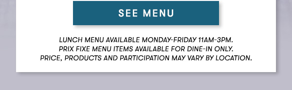 SEE MENU - Lunch menu available Monday-Friday 11Am-3PM.  Prix Fixe Menu items available for dine-in only.  Price, products and participation may vary by location.
