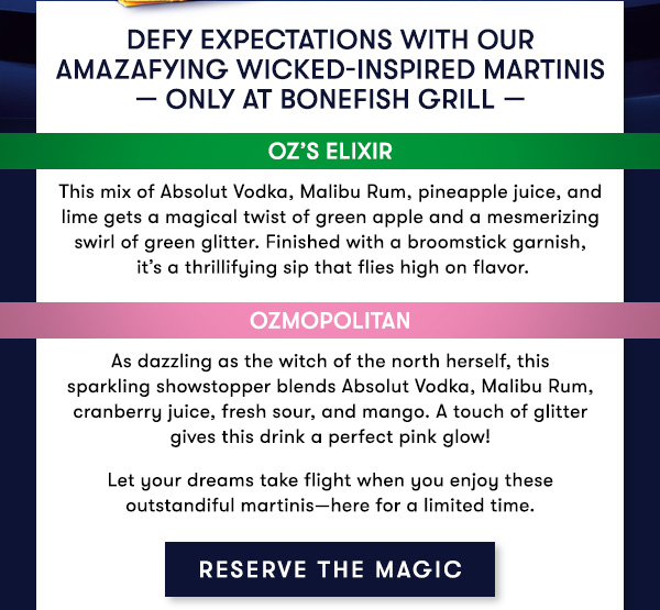 Defy Expectations with our Amazafying Wicked-Inspired Martinis — only at Bonefish Grill — OZ’S ELIXIR This mix of Absolut Vodka, Malibu Rum, pineapple juice, and lime gets a magical twist of green apple and a mesmerizing swirl of green glitter. Finished with a broomstick garnish, it’s a thrillifying sip that flies high on flavor. OZMOPOLITAN As dazzling as the witch of the north herself, this sparkling showstopper blends Absolut Vodka, Malibu Rum, cranberry juice, fresh sour, and mango. A touch of glitter gives this drink a perfect pink glow! Let your dreams take flight when you enjoy these outstandiful martinis—here for a limited time.