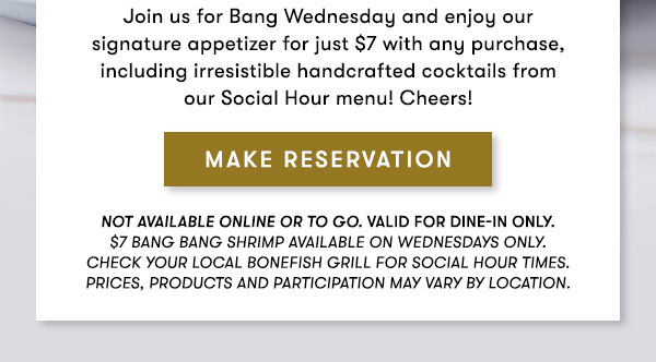 Pair your $7 Bang Bang Shrimp with a $7 Social Hour Cocktail Join us for Bang Wednesday and enjoy our  signature appetizer for just $7 with any purchase, including irresistible handcrafted cocktails from our Social Hour menu! Cheers! Not available online or to go. Valid for dine-in only. $7 Bang Bang Shrimp available on Wednesdays only.                                     Check your local Bonefish Grill for Social Hour Times. Prices, products and participation may vary by location. MAKE RESERVATION