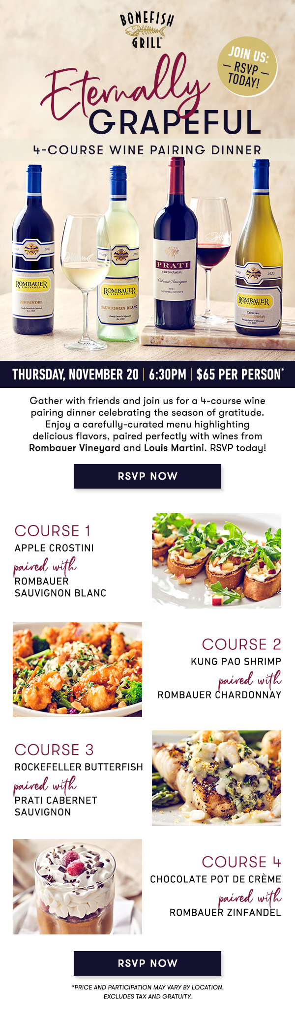 Thursday, November 20 | 6:30PM | $65 Per Person* Gather with friends and join us for a 4-course wine pairing dinner celebrating the season of gratitude. Enjoy a carefully-curated menu highlighting delicious flavors, paired perfectly with wines from Rombauer Vineyard and Louis Martini. RSVP today! course 1 APPLE CROSTINIpaired with ROMBAUER SAUVIGNON BLANC course 2 KUNG PAO SHRIMPpaired with ROMBAUER CHARDONNAY course 3 ROCKEFELLER BUTTERFISHpaired with  PRATI CABERNET SAUVIGNON course 4 CHOCOLATE POT DE CRÈMEpaired withROMBAUER ZINFANDEL