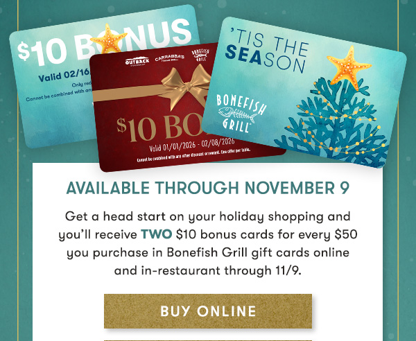 Available through November 9 Get a head start on your holiday shopping and  you’ll receive TWO $10 bonus cards for every $50  you purchase in Bonefish Grill gift cards online  and in-restaurant through 11/9. BUY ONLINE
