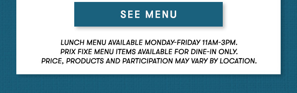 SEE MENU Lunch menu available Monday-Friday 11Am-3PM.  Prix Fixe Menu items available for dine-in only.  Price, products and participation may vary by location.