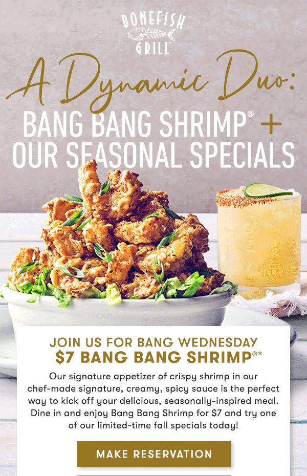 Join us for Bang Wednesday $7 Bang Bang Shrimp Our signature appetizer of crispy shrimp in our chef-made signature, creamy, spicy sauce is the perfect way to kick off your delicious, seasonally-inspired meal. Enjoy Bang Bang Shrimp for $7 and try one of our limited-time fall specials today!  MAKE RESERVATION