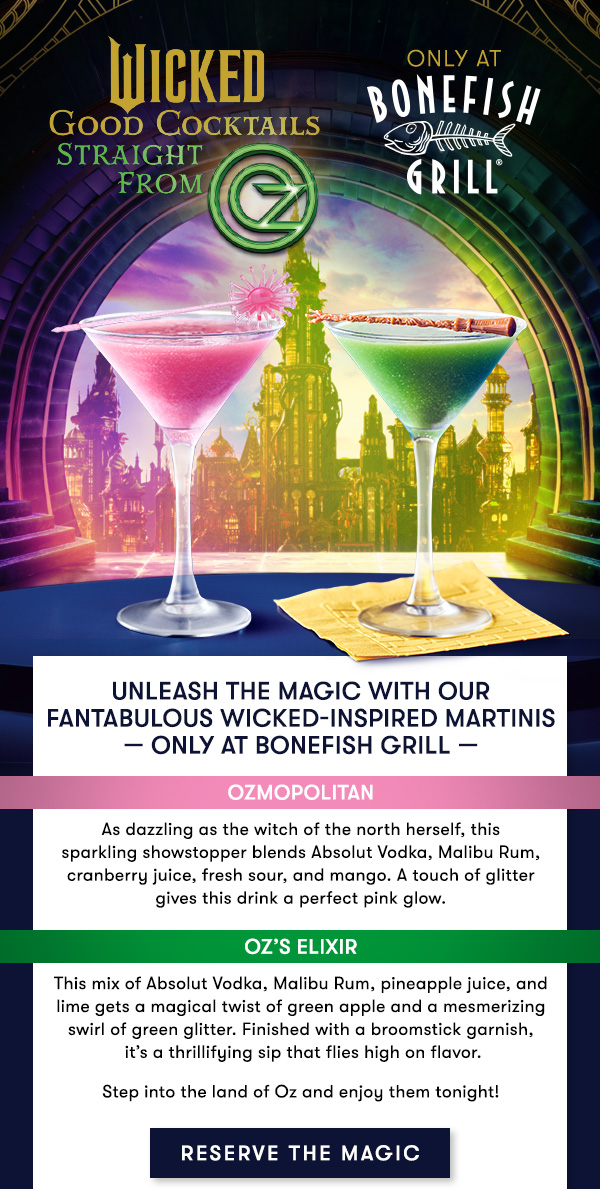 Bonefish Grill - WICKED good cocktails - only at Bonefish Grill Unleash the magic with our Fantabulous Wicked-Inspired Martinis — only at Bonefish Grill — OZMOPOLITAN As dazzling as the witch of the north herself, this  sparkling showstopper blends Absolut Vodka, Malibu Rum, cranberry juice, fresh sour, and mango. A touch of glitter  gives this drink a perfect pink glow. OZ’S ELIXIR This mix of Absolut Vodka, Malibu Rum, pineapple juice, and  lime gets a magical twist of green apple and a mesmerizing  swirl of green glitter. Finished with a broomstick garnish,  it’s a thrillifying sip that flies high on flavor. Step into the land of Oz and enjoy them tonight!