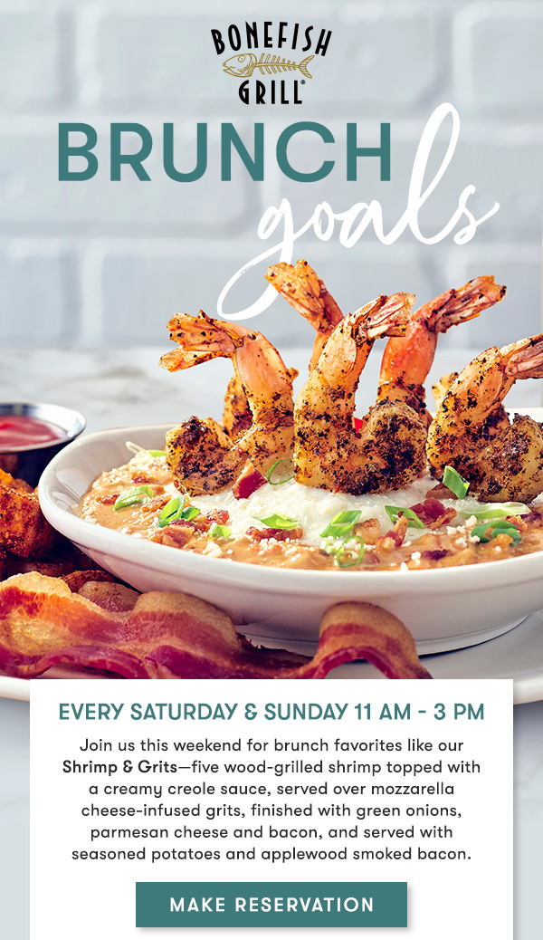 BRUNCH GOALS Every Saturday & Sunday 11 AM - 3 PM Join us this weekend for brunch favorites like our  Shrimp & Grits—five wood-grilled shrimp topped with  a creamy creole sauce, served over mozzarella cheese-infused grits, finished with green onions, parmesan cheese and bacon, and served with  seasoned potatoes and applewood smoked bacon.