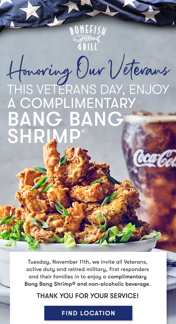 Bonefish Grill - Honoring Our Veterans This Veterans day, Enjoy a Complimentary Bang Bang Shrimp® Tuesday, November 11th, we invite all Veterans,  active duty and retired military, first responders  and their families in to enjoy a complimentary  Bang Bang Shrimp® and non-alcoholic beverage. Thank you for your service! 