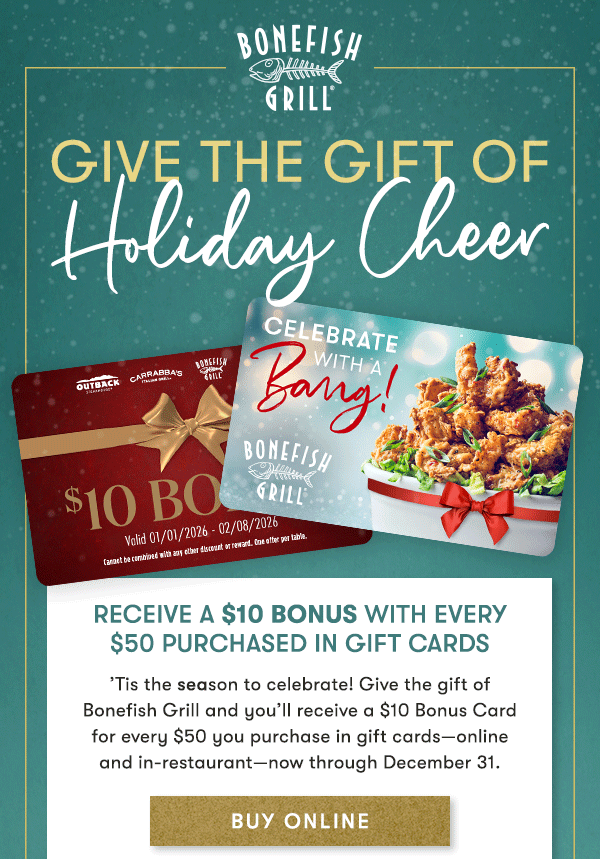 BONEFISH GRILL | GIVE THE GIFT OF HOLIDAY CHEER. Receive a $10 Bonus with every $50 purchased in Gift Cards                                     ’Tis the season to celebrate! Give the gift of  Bonefish Grill and you’ll receive a $10 Bonus Card  for every $50 you purchase in gift cards—online  and in-restaurant—now through December 31.