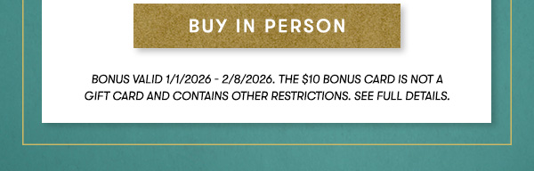 buy in person. Bonus valid 1/1/2026 - 2/8/2026. THE $10 BONUS CARD IS NOT A GIFT CARD and contains other restrictions. See Full Details.