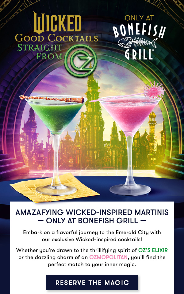 Bonefish Grill - Amazafying Wicked-Inspired Martinis — only at Bonefish Grill — Embark on a flavorful journey to the Emerald City withour exclusive Wicked-inspired cocktails! Whether you’re drawn to the thrillifying spirit of Oz’s Elixir or the dazzling charm of an Ozmopolitan, you'll find the perfect match to your inner magic.