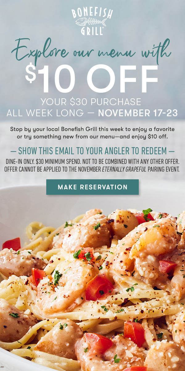 Bonefish Grill - Explore our menu with $10 off                                     your $30 purchase  all week long — November 17-23 | Stop by your local Bonefish Grill this week to enjoy a favorite or try something new from our menu—and enjoy $10 off. — show this email to your angler to redeem — dine-in only. $30 minimum spend. not to be combined with any other offer. Offer cannot be applied to the November Eternally Grapeful pairing event.