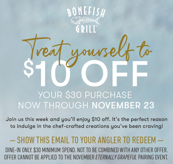 Bonefish Grill - $10 off your $30 purchase  Now through November 23 Join us this week and you’ll  enjoy $10 off. It’s the perfect reason to indulge in the chef-crafted  creations you’ve been craving! — show this email to your angler to redeem — dine-in only. $30 minimum spend. not to be combined with any other offer.Offer cannot be applied to the November Eternally Grapeful pairing event. 