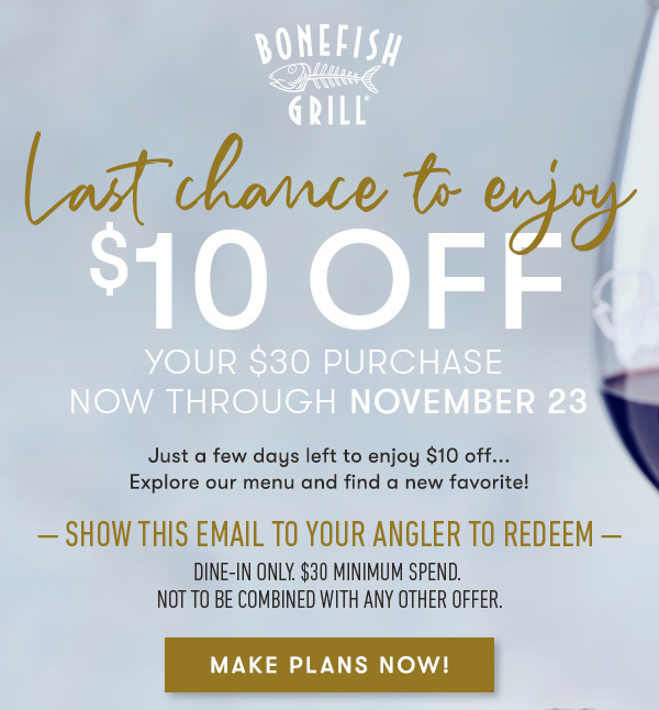 Bonefish Grill - Last chance to enjoy $10 off your $30 purchase Now through November 23 Just a few days left to enjoy $10 off... Explore our menu and find a new favorite! — — show this email to your angler to redeem — dine-in only. $30 minimum spend. not to be combined with any other offer.Offer cannot be applied to the November Eternally Grapeful pairing event. 