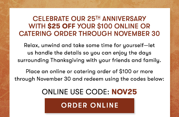 Celebrate our 25th anniversary  with $25 off your $100 Online or Catering order through November 30                                     Relax, unwind and take some time for yourself—let  us handle the details so you can enjoy the days surrounding Thanksgiving with your friends and family.                                     Place an online or catering order of $100 or more  through November 30 and redeem using the codes below:                                     Online USE CODE: NOV25