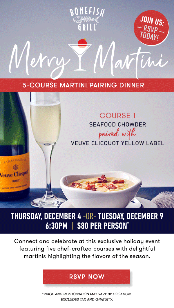 MERRY MARTINI 5-Course Martini Pairing Dinner Thursday, December 4 -Or- Tuesday, December 9 6:30PM  |  $80 Per Person* Connect and celebrate at this exclusive holiday eventfeaturing five chef-crafted courses with delightfulmartinis highlighting the flavors of the season. course 1 SEAFOOD CHOWDERpaired with VEUVE CLICQUOT YELLOW LABEL course 2 SHAVED BRUSSELS SPROUTS SALADpaired with a FROSTED ROSEMARY POMEGRANATE course 3 LOBSTER STUFFED SHRIMPpaired with a PARTRIDGE IN A PEAR TREE course 4 FILET & CRAB CAKE WITH BANG HOLLANDAISEpaired with aWINTER WHITE COSMO course 5 BOURBON CHOCOLATE BROWNIEpaired with a CHOCOLATE ORANGE MARTINI RSVP NOW *PRICE AND PARTICIPATION MAY VARY BY LOCATION. EXCLUDES TAX AND GRATUITY.