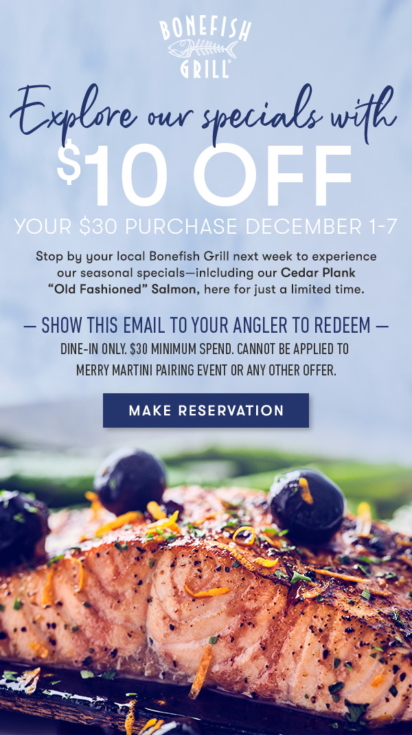 Explore our specials with $10 off your $30 purchase December 1-7 Stop by your local Bonefish Grill next week to experience our seasonal specials—inlcluding our Cedar Plank “Old Fashioned” Salmon, here for just a limited time. — show this email to your angler to redeem — dine-in only. $30 minimum spend. Cannot be applied to  Merry Martini Pairing Event or any other offer. MAKE RESERVATION