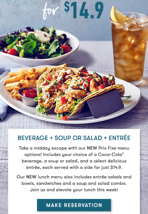 Beverage + Soup or Salad + Entrée Take a midday escape with our NEW Prix Fixe menu options! Includes your choice of a Coca-Cola®  beverage, a soup or salad, and a select delicious  entrée, each served with a side for just $14.9. Our NEW lunch menu also includes entrée salads and bowls, sandwiches and a soup and salad combo. Join us and elevate your lunch this week!