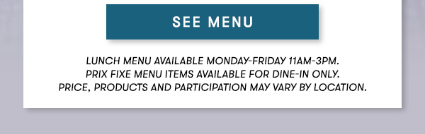 SEE MENU Lunch menu available Monday-Friday 11Am-3PM.  Prix Fixe Menu items available for dine-in only.  Price, products and participation may vary by location.