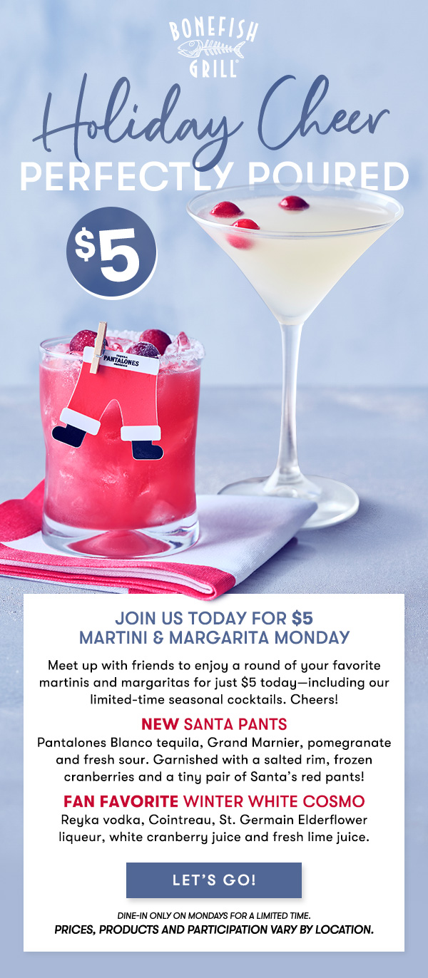 Holiday Cheer $5 perfectly poured Join us 4-8PM today for $5 Martini & Margarita Monday Meet up with friends to enjoy a round of your favorite martinis and margaritas for just $5 today—including our limited-time seasonal cocktails. Cheers! NEW Santa PantsPantalones Blanco tequila, Grand Marnier, pomegranate and fresh sour. Garnished with a salted rim, frozen cranberries and a tiny pair of Santa’s red pants! Fan Favorite Winter White CosmoReyka vodka, Cointreau, St. Germain Elderflower liqueur, white cranberry juice and fresh lime juice. dine-in only on Mondays for a limited time.  Prices, products and participation vary by location. LET'S GO 
