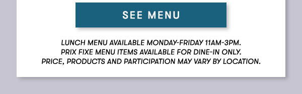 Lunch menu available Monday-Friday 11Am-3PM.                                      Prix Fixe Menu items available for dine-in only.                                      Price, products and participation may vary by location. SEE MENU