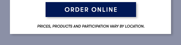 ORDER ONLINE PRICES, PRODUCTS AND PARTICIPATION VARY BY LOCATION.