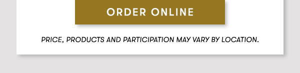 ORDER ONLINE PRICES, PRODUCTS AND PARTICIPATION VARY BY LOCATION.