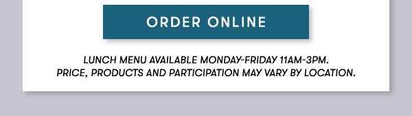 ORDER ONLINE. Lunch menu available Monday-Friday 11Am-3PM.                                      Price, products and participation may vary by location.