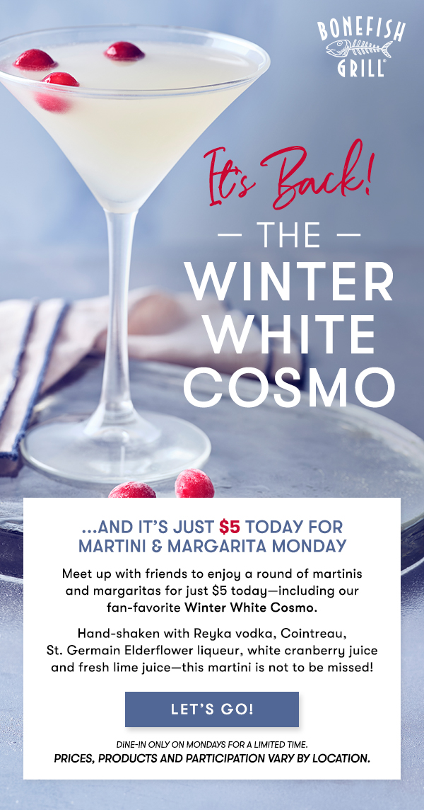 IT'S BACK! The Winter White Cosmo...And it’s just $5 Today forMartini & Margarita Monday Meet up with friends to enjoy a round of martinis and margaritas for just $5 today—including our fan-favorite Winter White Cosmo.  Hand-shaken with Reyka vodka, Cointreau, St. Germain Elderflower liqueur, white cranberry juice and fresh lime juice—this martini is not to be missed! LET'S GO 