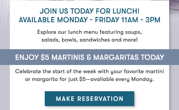 Join us today for lunch!Available Monday - Friday 11Am - 3PM Explore our lunch menu featuring soups, salads, bowls, sandwiches and more! Enjoy $5 Martinis & Margaritas Today Celebrate the start of the week with martinis and margaritas for just $5 every Monday.
