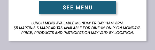 SEE MENU Lunch menu available Monday-Friday 11Am-3PM. $5 Martinis & Margaritas available for dine-in only on mondays. Price, products and participation may vary by location.