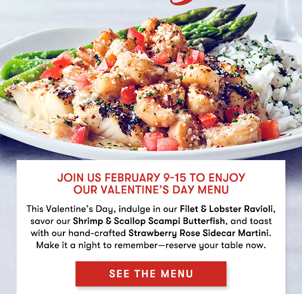 Join us February 9-15 to enjoy  our Valentine’s Day Menu This Valentine’s Day, indulge in our Filet & Lobster Ravioli, savor our Shrimp & Scallop Scampi Butterfish, and toast with our hand-crafted Strawberry Rose Sidecar Martini. Make it a night to remember—reserve your table now. SEE THE MENU