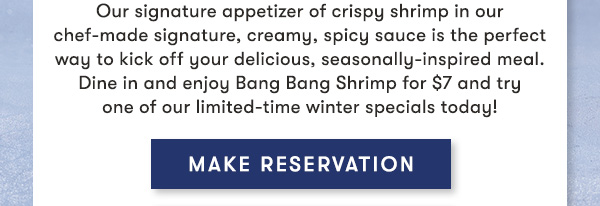 MAKE RESERVATIONS  Our signature appetizer of crispy shrimp in our chef-made signature, creamy, spicy sauce is the perfect way to kick off your delicious, seasonally-inspired meal. Dine in and enjoy Bang Bang Shrimp for $7 and try one of our limited-time winter specials today!