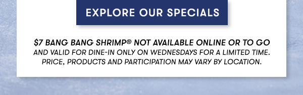 EXPLORE OUR SPECIALS. $7 Bang Bang Shrimp® Not available online or to go and Valid for dine-in only on Wednesdays for a Limited time.Price, products and participation may vary by location.