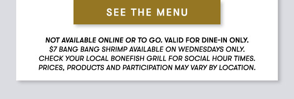 SEE THE MENU Not available online or to go. Valid for dine-in only. $7 Bang Bang Shrimp available on Wednesdays only. Check your local Bonefish Grill for Social Hour Times. Prices, products and participation may vary by location.