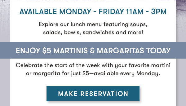 Join us today for lunch!Available Monday - Friday 11Am - 3PM Explore our lunch menu featuring soups, salads, bowls, sandwiches and more! Enjoy $5 Martinis & Margaritas Today Celebrate the start of the week with martinis and margaritas for just $5 every Monday.