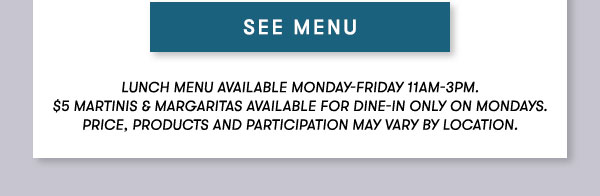 SEE MENU Lunch menu available Monday-Friday 11Am-3PM. $5 Martinis & Margaritas available for dine-in only on mondays. Price, products and participation may vary by location.