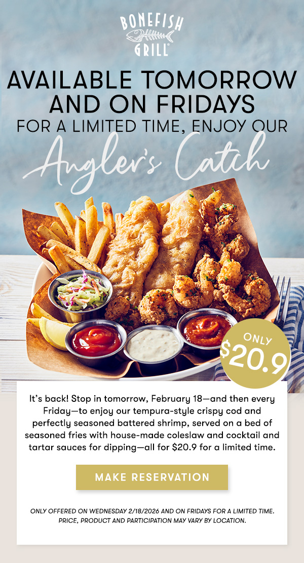 Available tomorrowand on Fridays for a limited time, enjoy our Angler's Catch. It’s back! Stop in tomorrow, February 18—and then every Friday—to enjoy our tempura-style crispy cod and perfectly seasoned battered shrimp, served on a bed of seasoned fries with house-made coleslaw and cocktail and tartar sauces for dipping—all for $19.9 for a limited time. $19.9 MAKE RESERVATION
