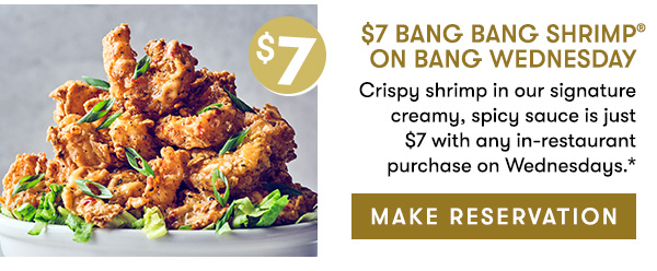 $7 Bang Bang Shrimp on Bang Wednesday                                     Crispy shrimp in our signature creamy, spicy sauce is just  $7 with any in-restaurant purchase on Wednesdays.*                                       MAKE RESERVATION