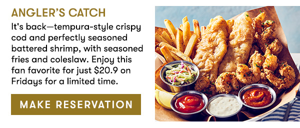 Angler’s Catch                                     It's back—tempura-style crispy cod and perfectly seasoned battered shrimp, with seasoned fries and coleslaw. Enjoy this fan favorite for just $20.9 on Fridays for a limited time.                                      MAKE RESERVATION