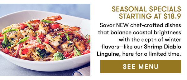 SEE MENU Seasonal Specials Starting at $18.9                                     Savor NEW chef-crafted dishes that balance coastal brightness with the depth of winter  flavors—like our Shrimp Diablo Linguine, here for a limited time. 