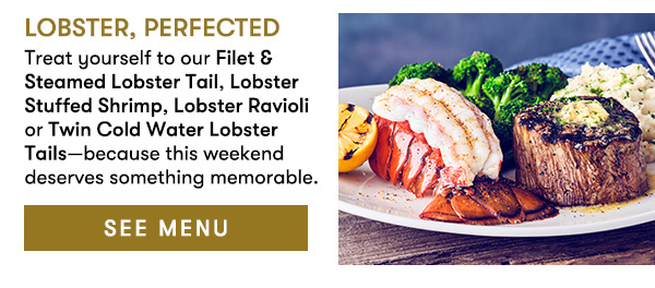 SEE MENU Lobster, Perfected                                     Treat yourself to our Filet & Steamed Lobster Tail, Lobster Stuffed Shrimp, Lobster Ravioli or Twin Cold Water Lobster Tails—because this weekend deserves something memorable. 
