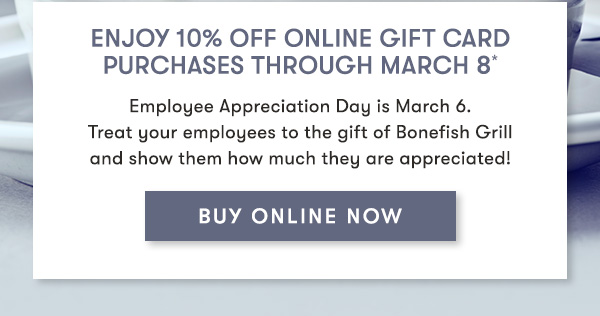 Enjoy 10% Off Online Gift Card Purchases Through March 8*                            Employee Appreciation Day is March 6.  Treat your employees to the gift of Bonefish Grill  and show them how much they are appreciated! BUY ONLINE NOW