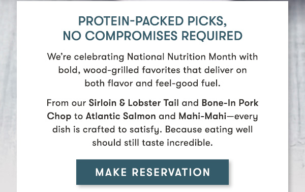 Protein-packed picks, no compromises required                            We’re celebrating National Nutrition Month with  bold, wood-grilled favorites that deliver on  both flavor and feel-good fuel.                             From our Sirloin & Lobster Tail and Bone-In Pork  Chop to Atlantic Salmon and Mahi-Mahi—every  dish is crafted to satisfy. Because eating well  should still taste incredible.