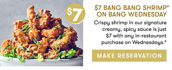$7 Bang Bang Shrimp on Bang Wednesday                                     Crispy shrimp in our signature creamy, spicy sauce is just  $7 with any in-restaurant purchase on Wednesdays.*                                       MAKE RESERVATION